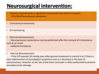Neurosurgical intervention:
• Typically required when a significant intracranial mass lesion is present.
- EDH/SDH/Parenchymal hematoma
• Craniotomy/craniectomy
• ICP monitoring
• External decompression:
- Decompressive craniectomy may be performed after the removal of a hematoma
such as an acute
subdural hematoma.
• Internal decompression:
- If the ICP exceeds 30 mmHg even after general treatment to control it or if there is
clear deterioration of neurological symptoms such as a decrease in the level of
consciousness, resection at the site of the brain contusion is often performed to prevent
secondary brain damage
 