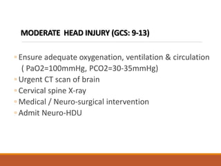 MODERATE HEAD INJURY (GCS: 9-13)
◦ Ensure adequate oxygenation, ventilation & circulation
( PaO2=100mmHg, PCO2=30-35mmHg)
◦ Urgent CT scan of brain
◦ Cervical spine X-ray
◦ Medical / Neuro-surgical intervention
◦ Admit Neuro-HDU
 