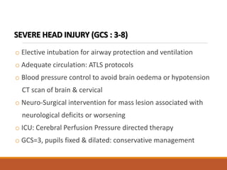 SEVERE HEAD INJURY (GCS : 3-8)
o Elective intubation for airway protection and ventilation
o Adequate circulation: ATLS protocols
o Blood pressure control to avoid brain oedema or hypotension
CT scan of brain & cervical
o Neuro-Surgical intervention for mass lesion associated with
neurological deficits or worsening
o ICU: Cerebral Perfusion Pressure directed therapy
o GCS=3, pupils fixed & dilated: conservative management
 