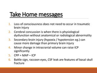 Take Home messages
1. Loss of consciousness does not need to occur in traumatic
brain injury
2. Cerebral concussion is when there is physiological
dysfunction without anatomical or radiological abnormality
3. Secondary brain injury (hypoxia / hypotension eg.) can
cause more damage than primary brain injury
4. Minor change in intracranial volume can raise ICP
significantly
5. CPP = MAP – ICP
6. Battle sign, raccoon eyes, CSF leak are features of basal skull
fracture
 