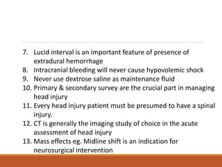 7. Lucid interval is an important feature of presence of
extradural hemorrhage
8. Intracranial bleeding will never cause hypovolemic shock
9. Never use dextrose saline as maintenance fluid
10. Primary & secondary survey are the crucial part in managing
head injury
11. Every head injury patient must be presumed to have a spinal
injury.
12. CT is generally the imaging study of choice in the acute
assessment of head injury
13. Mass effects eg. Midline shift is an indication for
neurosurgical intervention
 