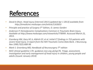 References
• David A Olson. Head injury [internet] 2013 [updated Apr 1 2013] available from
http://emedicine.medscape.com/article/1163653
• Principle and practice of Surgery 5th Edition, O. James Garden
• Anderson P. Hemodynamic Complications Common in Traumatic Brain Injury.
Available at http://www.medscape.com/viewarticle/778999. Accessed March 25,
2013.
• Eisenberg HM, Gary HE Jr, Aldrich EF, et al. Initial CT findings in 753 patients with
severe head injury. A report from the NIH Traumatic Coma Data Bank. J Neurosurg.
Nov 1990;73(5):688-98.
• Mark S. Greenberg MD, Handbook of Neurosurgery 7th edition
• NICE clinical guideline 176 guidance.nice.org.uk/cg176. Triage, assessment,
investigation and early management of head injury in children, young people and
adults (Issued: January 2014)
 