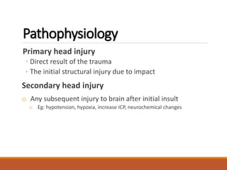 Pathophysiology
Primary head injury
◦ Direct result of the trauma
◦ The initial structural injury due to impact
Secondary head injury
o Any subsequent injury to brain after initial insult
o Eg: hypotension, hypoxia, increase ICP, neurochemical changes
 