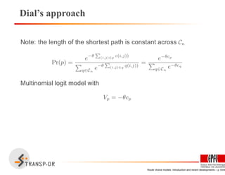 Dial’s approach
Note: the length of the shortest path is constant across Cn
Pr(p) =
e−θ
P
(i,j)∈p c(i,j))
q∈Cn
e−θ
P
(i,j)∈q q(i,j))
=
e−θcp
q∈Cn
e−θcq
Multinomial logit model with
Vp = −θcp
Route choice models: Introduction and recent developments – p.10/40
 