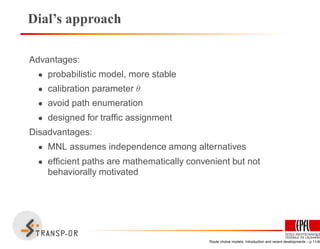 Dial’s approach
Advantages:
• probabilistic model, more stable
• calibration parameter θ
• avoid path enumeration
• designed for trafﬁc assignment
Disadvantages:
• MNL assumes independence among alternatives
• efﬁcient paths are mathematically convenient but not
behaviorally motivated
Route choice models: Introduction and recent developments – p.11/40
 
