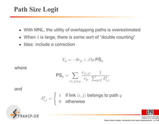 Path Size Logit
• With MNL, the utility of overlapping paths is overestimated
• When δ is large, there is some sort of “double counting”
• Idea: include a correction
Vp = −θcp + β ln PSp
where
PSp =
(i,j)∈p
c(i,j)
cp
1
q∈C δq
i,j
and
δq
i,j =
1 if link (i, j) belongs to path q
0 otherwise
Route choice models: Introduction and recent developments – p.13/40
 
