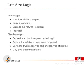 Path Size Logit
Advantages:
• MNL formulation: simple
• Easy to compute
• Exploits the network topology
• Practical
Disadvantages:
• Derived from the theory on nested logit
• Several formulations have been proposed
• Correlated with observed and unobserved attributes
• May give biased estimates
Route choice models: Introduction and recent developments – p.17/40
 