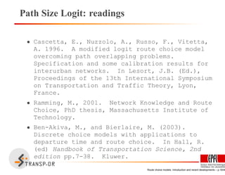 Path Size Logit: readings
• Cascetta, E., Nuzzolo, A., Russo, F., Vitetta,
A. 1996. A modified logit route choice model
overcoming path overlapping problems.
Specification and some calibration results for
interurban networks. In Lesort, J.B. (Ed.),
Proceedings of the 13th International Symposium
on Transportation and Traffic Theory, Lyon,
France.
• Ramming, M., 2001. Network Knowledge and Route
Choice, PhD thesis, Massachusetts Institute of
Technology.
• Ben-Akiva, M., and Bierlaire, M. (2003).
Discrete choice models with applications to
departure time and route choice. In Hall, R.
(ed) Handbook of Transportation Science, 2nd
edition pp.7-38. Kluwer.
Route choice models: Introduction and recent developments – p.18/40
 