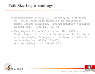 Path Size Logit: readings
• Hoogendoorn-Lanser, S., van Nes, R. and Bovy,
P. (2005) Path Size Modeling in Multimodal
Route Choice Analysis. Transportation Research
Record vol. 1921 pp. 27-34
• Frejinger, E., and Bierlaire, M. (2007).
Capturing correlation with subnetworks in route
choice models, Transportation Research Part B:
Methodological 41(3):363-378.
doi:10.1016/j.trb.2006.06.003
Route choice models: Introduction and recent developments – p.19/40
 