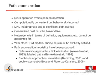 Path enumeration
• Dial’s approach avoids path enumeration
• Computationally convenient but behaviorally incorrect
• MNL inappropriate due to signiﬁcant path overlap
• Generalized cost must be link-additive
• Heterogeneity in terms of behavior, equipments, etc. cannot be
accounted for.
• With other DCM models, choice sets must be explicitly deﬁned
• Path enumeration heuristics have been proposed:
• Deterministic approaches: link elimination (Azevedo et al.,
1993), labeled paths (Ben-Akiva et al., 1984)
• Stochastic approaches: simulation (Ramming, 2001) and
doubly stochastic (Bovy and Fiorenzo-Catalano, 2006)
Route choice models: Introduction and recent developments – p.20/40
 