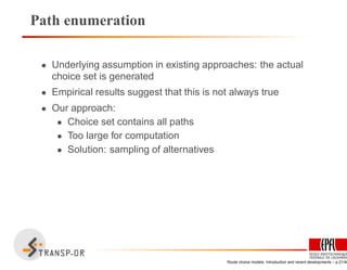 Path enumeration
• Underlying assumption in existing approaches: the actual
choice set is generated
• Empirical results suggest that this is not always true
• Our approach:
• Choice set contains all paths
• Too large for computation
• Solution: sampling of alternatives
Route choice models: Introduction and recent developments – p.21/40
 