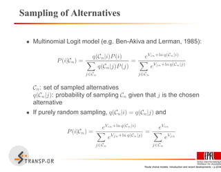 Sampling of Alternatives
• Multinomial Logit model (e.g. Ben-Akiva and Lerman, 1985):
P(i|Cn) =
q(Cn|i)P(i)
j∈Cn
q(Cn|j)P(j)
=
eVin+ln q(Cn|i)
j∈Cn
eVjn+ln q(Cn|j)
Cn: set of sampled alternatives
q(Cn|j): probability of sampling Cn given that j is the chosen
alternative
• If purely random sampling, q(Cn|i) = q(Cn|j) and
P(i|Cn) =
eVin+ln q(Cn|i)
j∈Cn
eVjn+ln q(Cn|j)
=
eVin
j∈Cn
eVjn
Route choice models: Introduction and recent developments – p.22/40
 