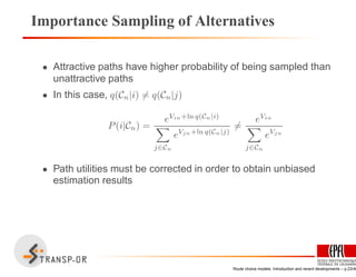 Importance Sampling of Alternatives
• Attractive paths have higher probability of being sampled than
unattractive paths
• In this case, q(Cn|i) = q(Cn|j)
P(i|Cn) =
eVin+ln q(Cn|i)
j∈Cn
eVjn+ln q(Cn|j)
=
eVin
j∈Cn
eVjn
• Path utilities must be corrected in order to obtain unbiased
estimation results
Route choice models: Introduction and recent developments – p.23/40
 