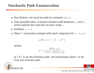 Stochastic Path Enumeration
• Key feature: we must be able to compute q(Cn|i)
• One possible idea: a biased random walk between so and sd
which selects the next link at each node v.
• Initialize: v = so
• Step 1: associate a weight with each outgoing link ℓ = (v, w):
ω(ℓ|b1) = 1 − (1 − xℓ
b1
)
where
xℓ =
SP(v, sd)
C(ℓ) + SP(w, sd)
,
is 1 if ℓ is on the shortest path, and decreases when ℓ is far
from the shortest path
Route choice models: Introduction and recent developments – p.24/40
 