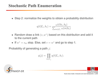 Stochastic Path Enumeration
• Step 2: normalize the weights to obtain a probability distribution
q(ℓ|Ev, b1) =
ω(ℓ|b1, b2)
m∈Ev
ω(m|b1)
• Random draw a link (v, w∗
) based on this distribution and add it
to the current path
• If w∗
= sd, stop. Else, set v = w∗
and go to step 1.
Probability of generating a path j:
q(j) =
ℓ∈Γj
q(ℓ|Ev, b1).
Route choice models: Introduction and recent developments – p.26/40
 