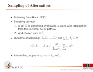 Sampling of Alternatives
• Following Ben-Akiva (1993)
• Sampling protocol
1. A set Cn is generated by drawing R paths with replacement
from the universal set of paths U
2. Add chosen path to Cn
• Outcome of sampling: (k1, k2, . . . , kJ ) and J
j=1 kj = R
P(k1, k2, . . . , kJ ) =
R!
j∈U kj! j∈U
q(j)
ekj
• Alternative j appears kj = kj + δcj in Cn
Route choice models: Introduction and recent developments – p.27/40
 