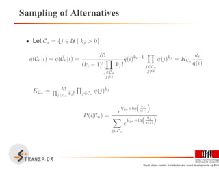 Sampling of Alternatives
• Let Cn = {j ∈ U | kj > 0}
q(Cn|i) = q(Cn|i) =
R!
(ki − 1)!
j∈Cn
j=i
kj!
q(i)ki−1
j∈Cn
j=i
q(j)kj
= KCn
ki
q(i)
KCn = R!Q
j∈Cn
kj ! j∈Cn
q(j)kj
P(i|Cn) =
e
Vin+ln
“
ki
q(i)
”
j∈Cn
e
Vjn+ln
“ kj
q(j)
”
Route choice models: Introduction and recent developments – p.28/40
 