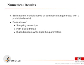 Numerical Results
• Estimation of models based on synthetic data generated with a
postulated model
• Evaluation of
• Sampling correction
• Path Size attribute
• Biased random walk algorithm parameters
Route choice models: Introduction and recent developments – p.29/40
 