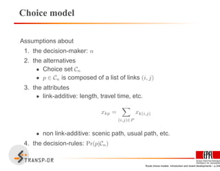 Choice model
Assumptions about
1. the decision-maker: n
2. the alternatives
• Choice set Cn
• p ∈ Cn is composed of a list of links (i, j)
3. the attributes
• link-additive: length, travel time, etc.
xkp =
(i,j)∈P
xk(i,j)
• non link-additive: scenic path, usual path, etc.
4. the decision-rules: Pr(p|Cn)
Route choice models: Introduction and recent developments – p.3/40
 
