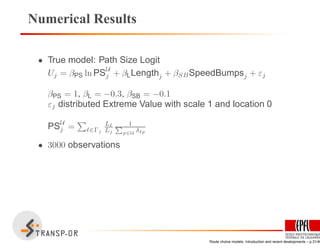 Numerical Results
• True model: Path Size Logit
Uj = βPS ln PSU
j + βLLengthj + βSBSpeedBumpsj + εj
βPS = 1, βL = −0.3, βSB = −0.1
εj distributed Extreme Value with scale 1 and location 0
PSU
j = ℓ∈Γj
Lℓ
Lj
1P
p∈U δℓp
• 3000 observations
Route choice models: Introduction and recent developments – p.31/40
 