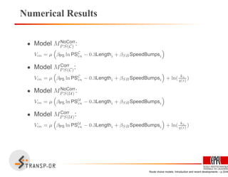 Numerical Results
• Model MNoCorr
P S(C) :
Vin = µ
“
βPS ln PSC
in − 0.3Lengthi + βSBSpeedBumpsi
”
• Model MCorr
P S(C):
Vin = µ
“
βPS ln PSC
in − 0.3Lengthi + βSBSpeedBumpsi
”
+ ln( ki
q(i)
)
• Model MNoCorr
P S(U) :
Vin = µ
“
βPS ln PSU
in − 0.3Lengthi + βSBSpeedBumpsi
”
• Model MCorr
P S(U):
Vin = µ
“
βPS ln PSU
in − 0.3Lengthi + βSBSpeedBumpsi
”
+ ln( ki
q(i)
)
Route choice models: Introduction and recent developments – p.33/40
 