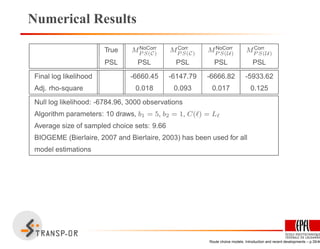 Numerical Results
True MNoCorr
P S(C)
MCorr
P S(C)
MNoCorr
P S(U)
MCorr
P S(U)
PSL PSL PSL PSL PSL
Final log likelihood -6660.45 -6147.79 -6666.82 -5933.62
Adj. rho-square 0.018 0.093 0.017 0.125
Null log likelihood: -6784.96, 3000 observations
Algorithm parameters: 10 draws, b1 = 5, b2 = 1, C(ℓ) = Lℓ
Average size of sampled choice sets: 9.66
BIOGEME (Bierlaire, 2007 and Bierlaire, 2003) has been used for all
model estimations
Route choice models: Introduction and recent developments – p.35/40
 
