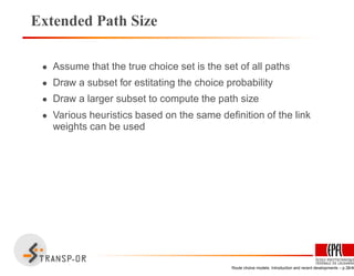 Extended Path Size
• Assume that the true choice set is the set of all paths
• Draw a subset for estitating the choice probability
• Draw a larger subset to compute the path size
• Various heuristics based on the same deﬁnition of the link
weights can be used
Route choice models: Introduction and recent developments – p.38/40
 