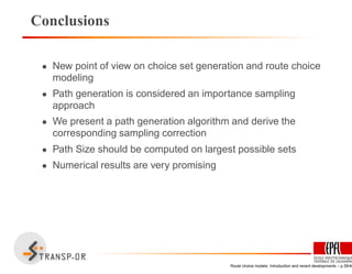 Conclusions
• New point of view on choice set generation and route choice
modeling
• Path generation is considered an importance sampling
approach
• We present a path generation algorithm and derive the
corresponding sampling correction
• Path Size should be computed on largest possible sets
• Numerical results are very promising
Route choice models: Introduction and recent developments – p.39/40
 