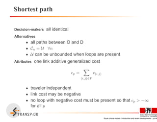 Shortest path
Decision-makers all identical
Alternatives
• all paths between O and D
• Cn = U ∀n
• U can be unbounded when loops are present
Attributes one link additive generalized cost
cp =
(i,j)∈P
c(i,j)
• traveler independent
• link cost may be negative
• no loop with negative cost must be present so that cp > −∞
for all p
Route choice models: Introduction and recent developments – p.4/40
 
