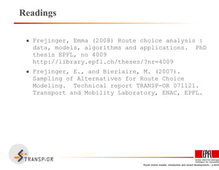 Readings
• Frejinger, Emma (2008) Route choice analysis :
data, models, algorithms and applications. PhD
thesis EPFL, no 4009
http://library.epfl.ch/theses/?nr=4009
• Frejinger, E., and Bierlaire, M. (2007).
Sampling of Alternatives for Route Choice
Modeling. Technical report TRANSP-OR 071121.
Transport and Mobility Laboratory, ENAC, EPFL.
Route choice models: Introduction and recent developments – p.40/40
 