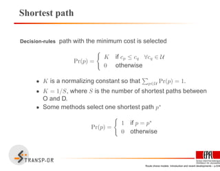 Shortest path
Decision-rules path with the minimum cost is selected
Pr(p) =
K if cp ≤ cq ∀cq ∈ U
0 otherwise
• K is a normalizing constant so that p∈U Pr(p) = 1.
• K = 1/S, where S is the number of shortest paths between
O and D.
• Some methods select one shortest path p∗
Pr(p) =
1 if p = p∗
0 otherwise
Route choice models: Introduction and recent developments – p.5/40
 