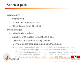 Shortest path
Advantages:
• well deﬁned
• no need for behavioral data
• efﬁcient algorithms (Dijkstra)
Disadvantages
• behaviorally irrealistic
• instability with respect to variations in cost
• calibration on real data is very difﬁcult
• inverse shortest path problem is NP complete
• Burton, Pulleyblank and Toint (1997) The Inverse Shortest
Paths Problem With Upper Bounds on Shortest Paths Costs
Network Optimization , Series: Lecture Notes in Economics
and Mathematical Systems , Vol. 450, P. M. Pardalos, D.
W. Hearn and W. W. Hager (Eds.), pp. 156-171, Springer
Route choice models: Introduction and recent developments – p.6/40
 