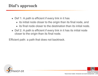 Dial’s approach
• Def 1: A path is efﬁcient if every link in it has
• its initial node closer to the origin than its ﬁnal node, and
• its ﬁnal node closer to the destination than its initial node.
• Def 2: A path is efﬁcient if every link in it has its initial node
closer to the origin than its ﬁnal node.
Efﬁcient path: a path that does not backtrack.
Route choice models: Introduction and recent developments – p.8/40
 