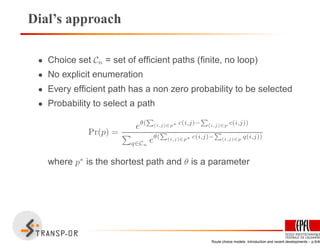 Dial’s approach
• Choice set Cn = set of efﬁcient paths (ﬁnite, no loop)
• No explicit enumeration
• Every efﬁcient path has a non zero probability to be selected
• Probability to select a path
Pr(p) =
eθ(
P
(i,j)∈p∗ c(i,j)−
P
(i,j)∈p c(i,j))
q∈Cn
eθ(
P
(i,j)∈p∗ c(i,j)−
P
(i,j)∈p q(i,j))
where p∗
is the shortest path and θ is a parameter
Route choice models: Introduction and recent developments – p.9/40
 