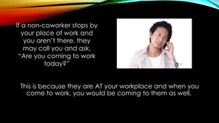 This is because they are AT your workplace and when you
come to work, you would be coming to them as well.
If a non-coworker stops by
your place of work and
you aren’t there, they
may call you and ask,
“Are you coming to work
today?”
 