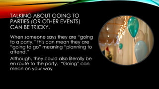TALKING ABOUT GOING TO
PARTIES (OR OTHER EVENTS)
CAN BE TRICKY.
When someone says they are “going
to a party,” this can mean they are
“going to go” meaning “planning to
attend.”
Although, they could also literally be
en route to the party. “Going” can
mean on your way.
 