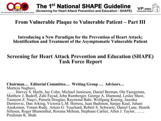 From Vulnerable Plaque to Vulnerable Patient – Part III
Introducing a New Paradigm for the Prevention of Heart Attack;
Identification and Treatment of the Asymptomatic Vulnerable Patient
Screening for Heart Attack Prevention and Education (SHAPE)
Task Force Report
Chairman… Editorial Committee… Writing Group … Advisors…
Morteza Naghavi,
…… Harvey S. Hecht, Jay Cohn, Michael Jamieson, Daniel Berman, Ole Faergeman,
Matthew J. Budoff, Zahi Fayad, John Rumberger, George A. Diamond, Leslee Shaw,
Tasneem Z. Naqvi, Pamela Douglas, Raymond Bahr, Wolfgang Koenig, Jasenka
Demirovic, Dan Arking, Victoria L.M. Herrera, Juan Badimon, Sanjay Kaul, Juhani
Airaksinen, Yoram Rudy, Arturo G. Touchard, Robert S. Schwartz, Daniel Lane, Henrik
Sillesen, Roger Blumenthal, Roxana Mehran, Stephane Carlier, Allen J. Taylor, ……
Prediman K. Shah.
 