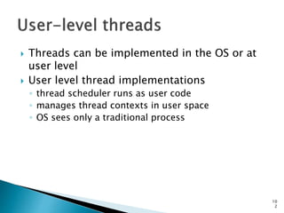 10
2
 Threads can be implemented in the OS or at
user level
 User level thread implementations
◦ thread scheduler runs as user code
◦ manages thread contexts in user space
◦ OS sees only a traditional process
 