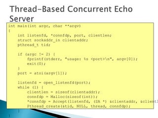 int main(int argc, char **argv)
{
int listenfd, *connfdp, port, clientlen;
struct sockaddr_in clientaddr;
pthread_t tid;
if (argc != 2) {
fprintf(stderr, "usage: %s <port>n", argv[0]);
exit(0);
}
port = atoi(argv[1]);
listenfd = open_listenfd(port);
while (1) {
clientlen = sizeof(clientaddr);
connfdp = Malloc(sizeof(int));
*connfdp = Accept(listenfd, (SA *) &clientaddr, &clientl
Pthread_create(&tid, NULL, thread, connfdp);
}
}
 
