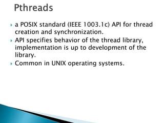  a POSIX standard (IEEE 1003.1c) API for thread
creation and synchronization.
 API specifies behavior of the thread library,
implementation is up to development of the
library.
 Common in UNIX operating systems.
 