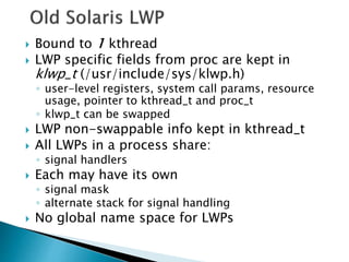  Bound to 1 kthread
 LWP specific fields from proc are kept in
klwp_t (/usr/include/sys/klwp.h)
◦ user-level registers, system call params, resource
usage, pointer to kthread_t and proc_t
◦ klwp_t can be swapped
 LWP non-swappable info kept in kthread_t
 All LWPs in a process share:
◦ signal handlers
 Each may have its own
◦ signal mask
◦ alternate stack for signal handling
 No global name space for LWPs
 