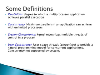  Parallelism: degree to which a multiprocessor application
achieves parallel execution
 Concurrency: Maximum parallelism an application can achieve
with unlimited processors
 System Concurrency: kernel recognizes multiple threads of
control in a program
 User Concurrency: User space threads (coroutines) to provide a
natural programming model for concurrent applications.
Concurrency not supported by system.
 