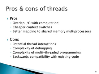 36
 Pros
◦ Overlap I/O with computation!
◦ Cheaper context switches
◦ Better mapping to shared memory multiprocessors
 Cons
◦ Potential thread interactions
◦ Complexity of debugging
◦ Complexity of multi-threaded programming
◦ Backwards compatibility with existing code
 