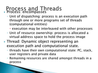  Process: encompasses
◦ Unit of dispatching: process is an execution path
through one or more programs set of threads
(computational entities)
 execution may be interleaved with other processes
◦ Unit of resource ownership: process is allocated a
virtual address space to hold the process image
 Thread: Dynamic object representing an
execution path and computational state.
◦ threads have their own computational state: PC, stack,
user registers and private data
◦ Remaining resources are shared amongst threads in a
process
 
