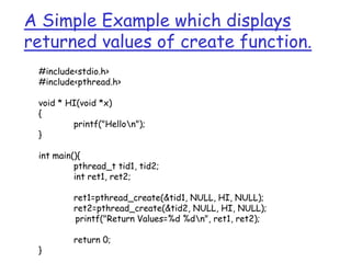 A Simple Example which displays
returned values of create function.
#include<stdio.h>
#include<pthread.h>
void * HI(void *x)
{
printf("Hellon");
}
int main(){
pthread_t tid1, tid2;
int ret1, ret2;
ret1=pthread_create(&tid1, NULL, HI, NULL);
ret2=pthread_create(&tid2, NULL, HI, NULL);
printf("Return Values=%d %dn", ret1, ret2);
return 0;
}
 