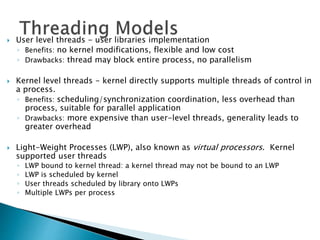  User level threads - user libraries implementation
◦ Benefits: no kernel modifications, flexible and low cost
◦ Drawbacks: thread may block entire process, no parallelism
 Kernel level threads - kernel directly supports multiple threads of control in
a process.
◦ Benefits: scheduling/synchronization coordination, less overhead than
process, suitable for parallel application
◦ Drawbacks: more expensive than user-level threads, generality leads to
greater overhead
 Light-Weight Processes (LWP), also known as virtual processors. Kernel
supported user threads
◦ LWP bound to kernel thread: a kernel thread may not be bound to an LWP
◦ LWP is scheduled by kernel
◦ User threads scheduled by library onto LWPs
◦ Multiple LWPs per process
 