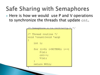  Here is how we would use P and V operations
to synchronize the threads that update cnt.
/* Semaphore s is initially 1 */
/* Thread routine */
void *count(void *arg)
{
int i;
for (i=0; i<NITERS; i++) {
P(s);
cnt++;
V(s);
}
return NULL;
}
 