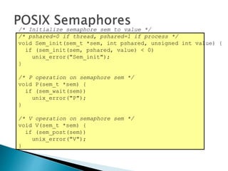 /* Initialize semaphore sem to value */
/* pshared=0 if thread, pshared=1 if process */
void Sem_init(sem_t *sem, int pshared, unsigned int value) {
if (sem_init(sem, pshared, value) < 0)
unix_error("Sem_init");
}
/* P operation on semaphore sem */
void P(sem_t *sem) {
if (sem_wait(sem))
unix_error("P");
}
/* V operation on semaphore sem */
void V(sem_t *sem) {
if (sem_post(sem))
unix_error("V");
}
 