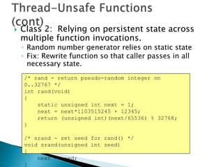  Class 2: Relying on persistent state across
multiple function invocations.
◦ Random number generator relies on static state
◦ Fix: Rewrite function so that caller passes in all
necessary state.
/* rand - return pseudo-random integer on
0..32767 */
int rand(void)
{
static unsigned int next = 1;
next = next*1103515245 + 12345;
return (unsigned int)(next/65536) % 32768;
}
/* srand - set seed for rand() */
void srand(unsigned int seed)
{
next = seed;
}
 