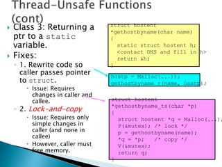  Class 3: Returning a
ptr to a static
variable.
 Fixes:
◦ 1. Rewrite code so
caller passes pointer
to struct.
 Issue: Requires
changes in caller and
callee.
◦ 2. Lock-and-copy
 Issue: Requires only
simple changes in
caller (and none in
callee)
 However, caller must
free memory.
hostp = Malloc(...));
gethostbyname_r(name, hostp);
struct hostent
*gethostbyname(char name)
{
static struct hostent h;
<contact DNS and fill in h>
return &h;
}
struct hostent
*gethostbyname_ts(char *p)
{
struct hostent *q = Malloc(...);
P(&mutex); /* lock */
p = gethostbyname(name);
*q = *p; /* copy */
V(&mutex);
return q;
}
 